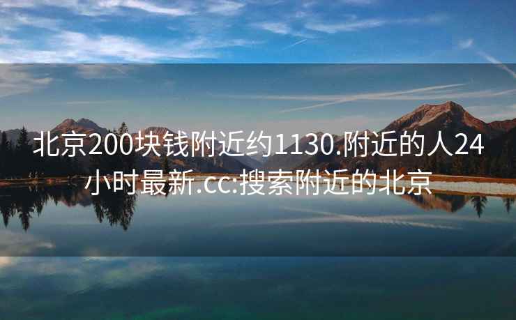 北京200块钱附近约1130.附近的人24小时最新.cc:搜索附近的北京