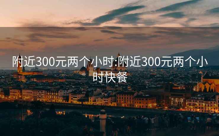 附近300元两个小时:附近300元两个小时快餐