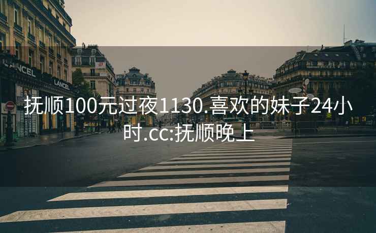 抚顺100元过夜1130.喜欢的妹子24小时.cc:抚顺晚上