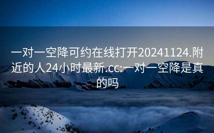 一对一空降可约在线打开20241124.附近的人24小时最新.cc:一对一空降是真的吗