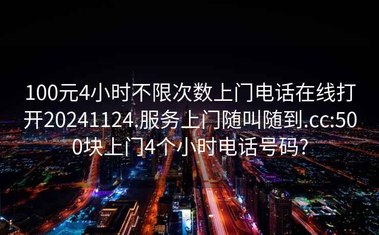 100元4小时不限次数上门电话在线打开20241124.服务上门随叫随到.cc:500块上门4个小时电话号码?