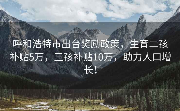 呼和浩特市出台奖励政策，生育二孩补贴5万，三孩补贴10万，助力人口增长！