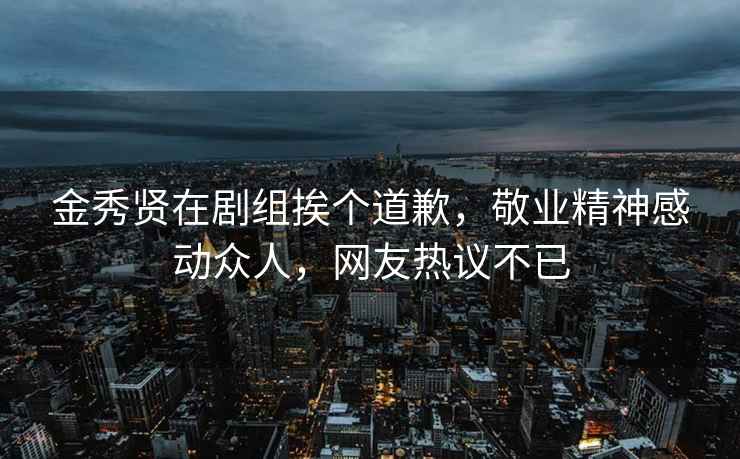 金秀贤在剧组挨个道歉，敬业精神感动众人，网友热议不已