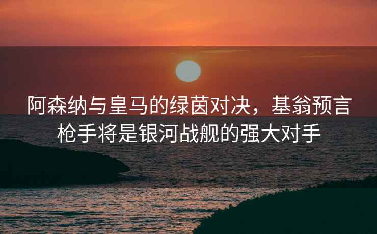 阿森纳与皇马的绿茵对决，基翁预言枪手将是银河战舰的强大对手