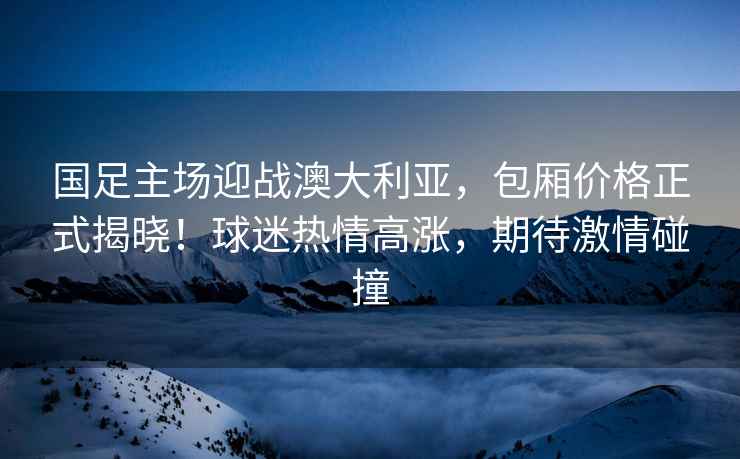 国足主场迎战澳大利亚，包厢价格正式揭晓！球迷热情高涨，期待激情碰撞