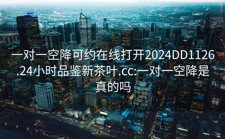 一对一空降可约在线打开2024DD1126.24小时品鉴新茶叶.cc:一对一空降是真的吗