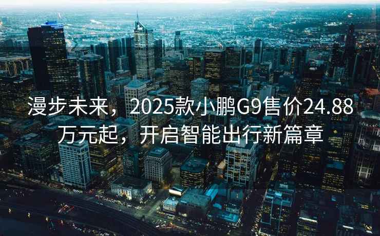 漫步未来，2025款小鹏G9售价24.88万元起，开启智能出行新篇章