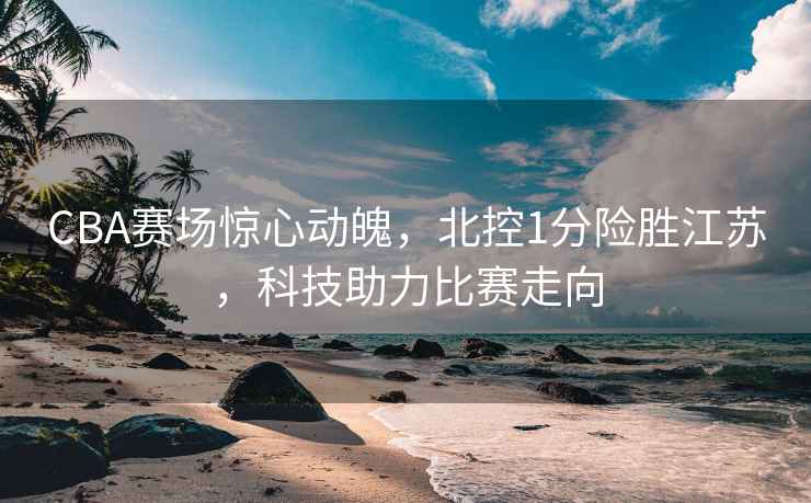 CBA赛场惊心动魄，北控1分险胜江苏，科技助力比赛走向