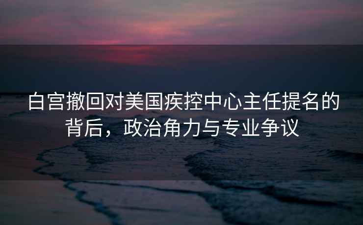 白宫撤回对美国疾控中心主任提名的背后，政治角力与专业争议