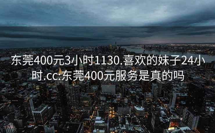 东莞400元3小时1130.喜欢的妹子24小时.cc:东莞400元服务是真的吗