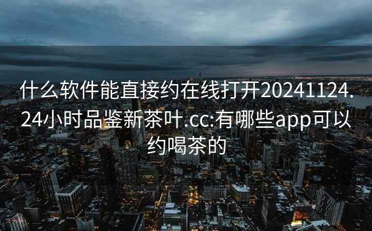 什么软件能直接约在线打开20241124.24小时品鉴新茶叶.cc:有哪些app可以约喝茶的