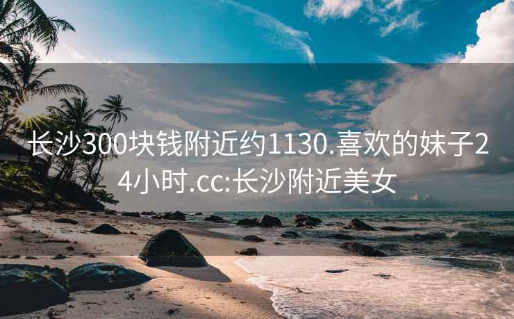 长沙300块钱附近约1130.喜欢的妹子24小时.cc:长沙附近美女