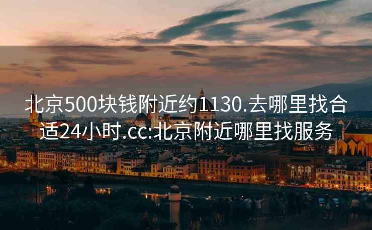 北京500块钱附近约1130.去哪里找合适24小时.cc:北京附近哪里找服务