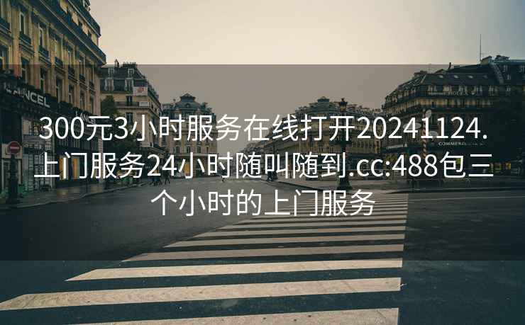 300元3小时服务在线打开20241124.上门服务24小时随叫随到.cc:488包三个小时的上门服务