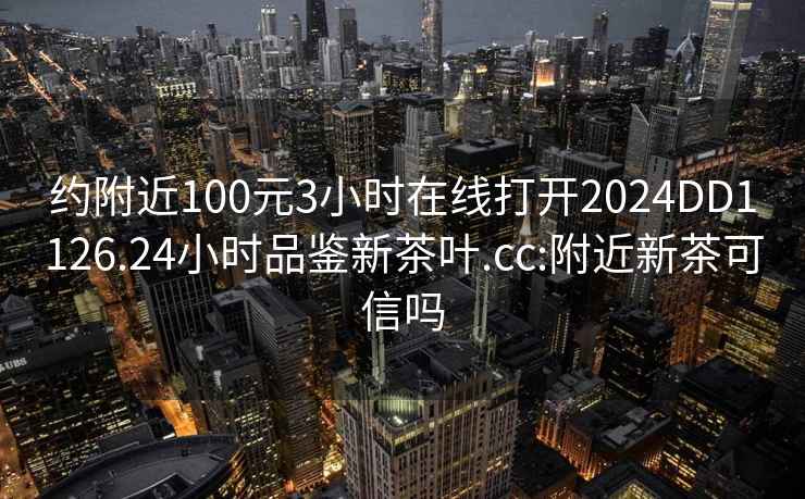 约附近100元3小时在线打开2024DD1126.24小时品鉴新茶叶.cc:附近新茶可信吗