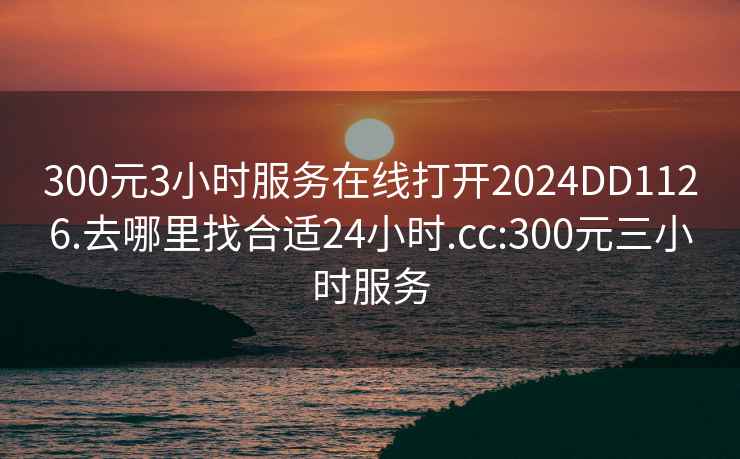 300元3小时服务在线打开2024DD1126.去哪里找合适24小时.cc:300元三小时服务