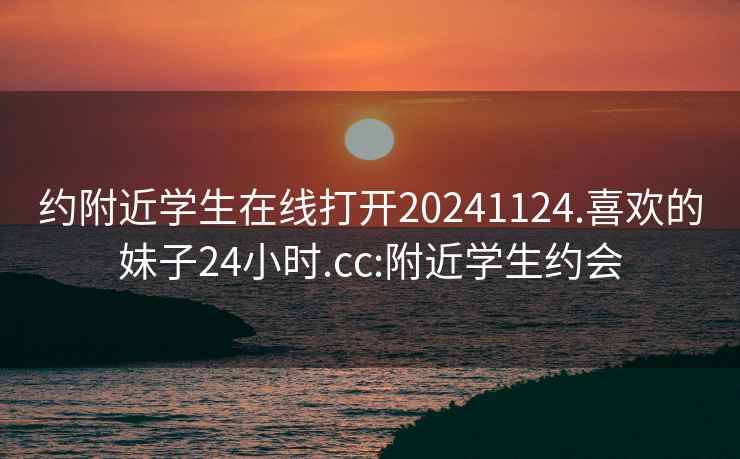 约附近学生在线打开20241124.喜欢的妹子24小时.cc:附近学生约会