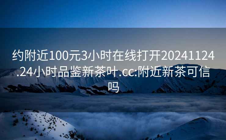 约附近100元3小时在线打开20241124.24小时品鉴新茶叶.cc:附近新茶可信吗