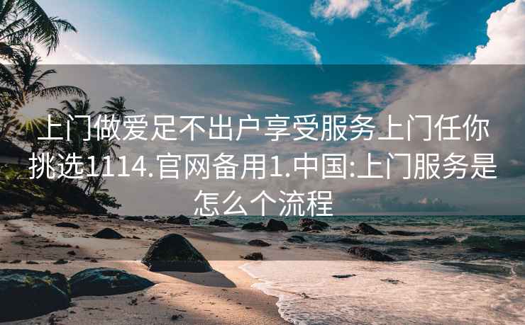 上门做爱足不出户享受服务上门任你挑选1114.官网备用1.中国:上门服务是怎么个流程