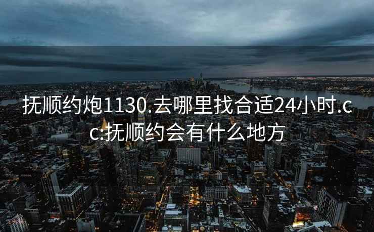 抚顺约炮1130.去哪里找合适24小时.cc:抚顺约会有什么地方