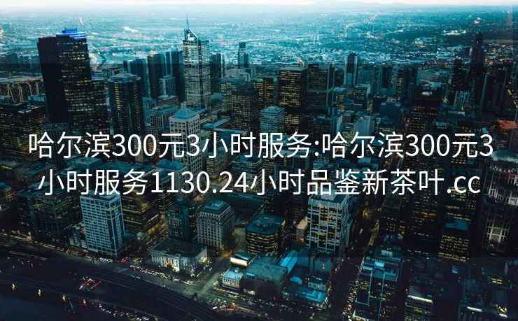 哈尔滨300元3小时服务:哈尔滨300元3小时服务1130.24小时品鉴新茶叶.cc