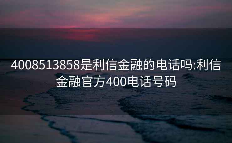 4008513858是利信金融的电话吗:利信金融官方400电话号码