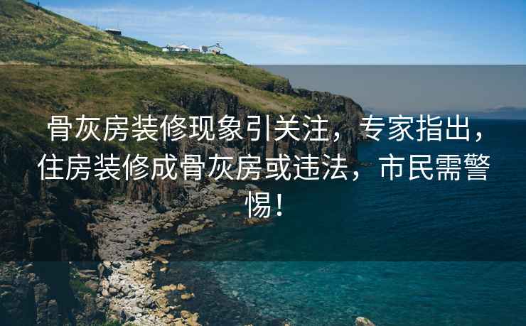 骨灰房装修现象引关注，专家指出，住房装修成骨灰房或违法，市民需警惕！