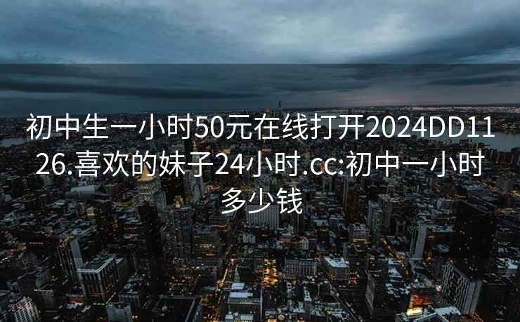 初中生一小时50元在线打开2024DD1126.喜欢的妹子24小时.cc:初中一小时多少钱