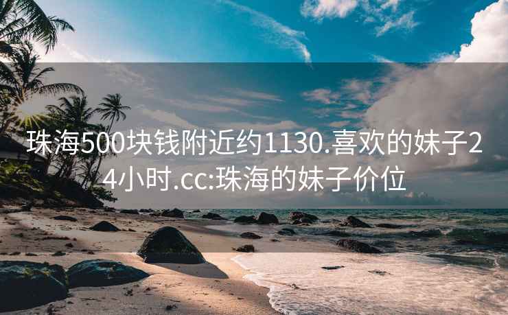 珠海500块钱附近约1130.喜欢的妹子24小时.cc:珠海的妹子价位