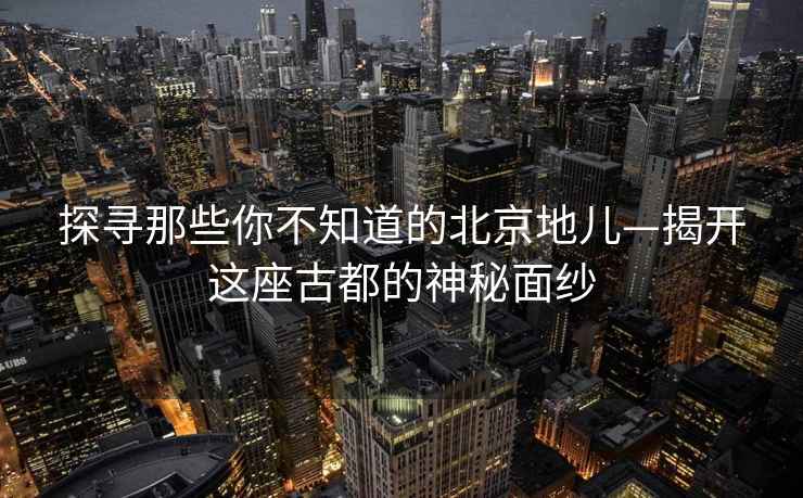 探寻那些你不知道的北京地儿—揭开这座古都的神秘面纱