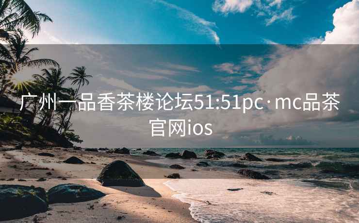 广州一品香茶楼论坛51:51pc·mc品茶官网ios