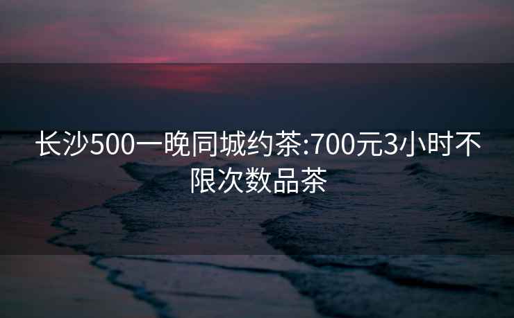 长沙500一晚同城约茶:700元3小时不限次数品茶