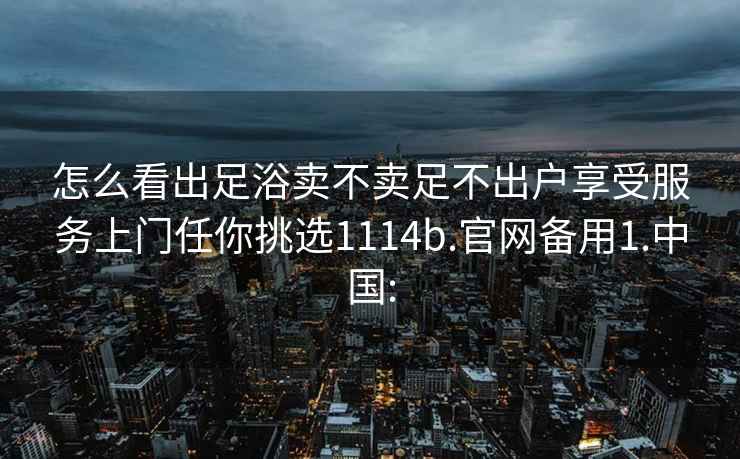 怎么看出足浴卖不卖足不出户享受服务上门任你挑选1114b.官网备用1.中国: