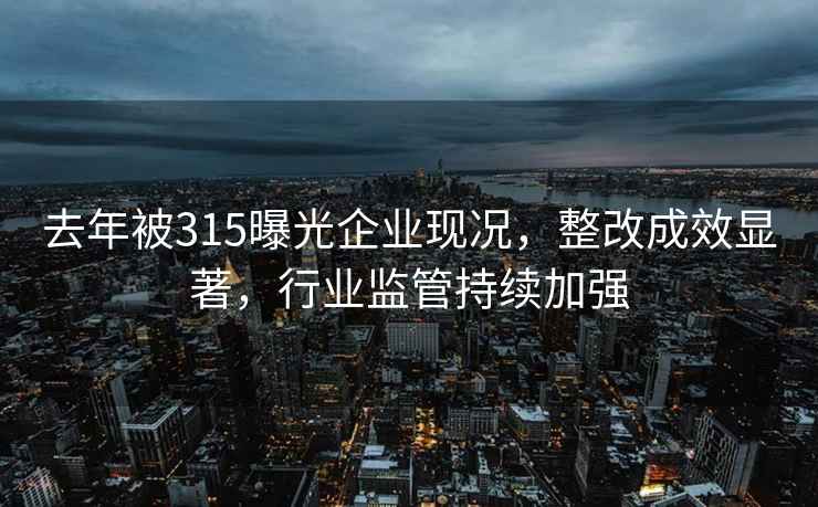 去年被315曝光企业现况，整改成效显著，行业监管持续加强