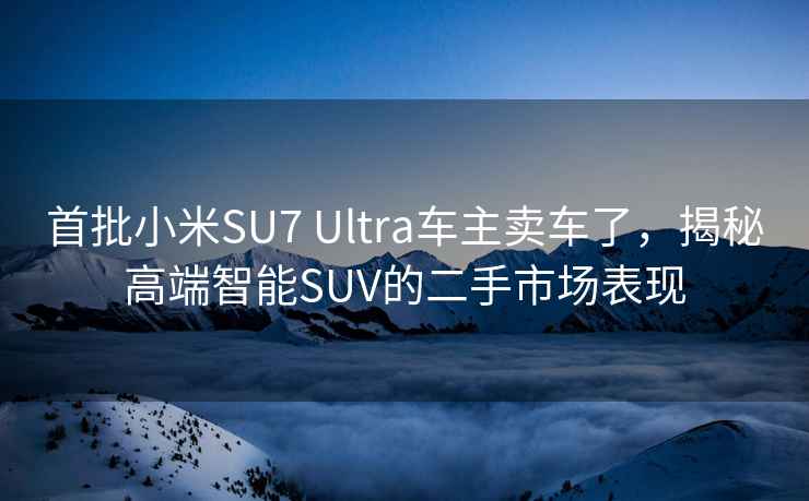 首批小米SU7 Ultra车主卖车了，揭秘高端智能SUV的二手市场表现