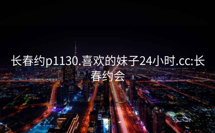 长春约p1130.喜欢的妹子24小时.cc:长春约会