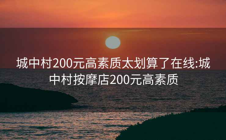 城中村200元高素质太划算了在线:城中村按摩店200元高素质