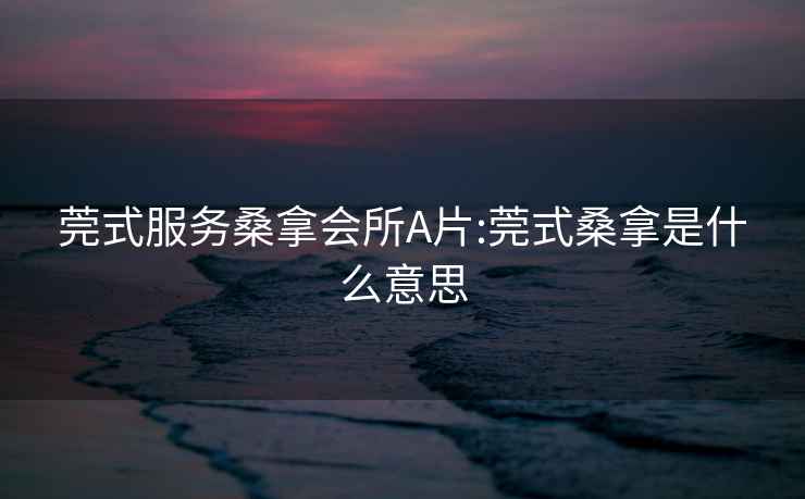 莞式服务桑拿会所A片:莞式桑拿是什么意思