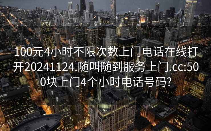 100元4小时不限次数上门电话在线打开20241124.随叫随到服务上门.cc:500块上门4个小时电话号码?