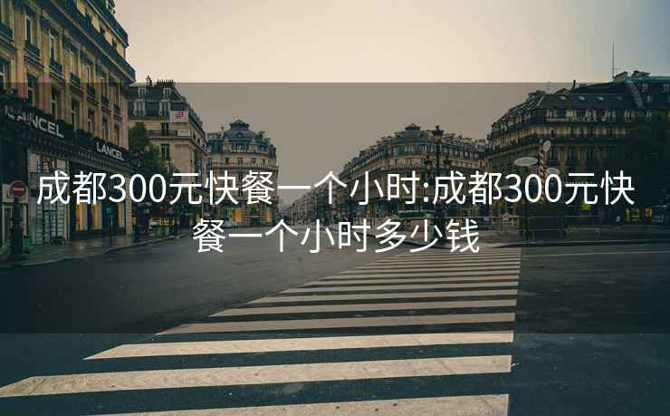 成都300元快餐一个小时:成都300元快餐一个小时多少钱