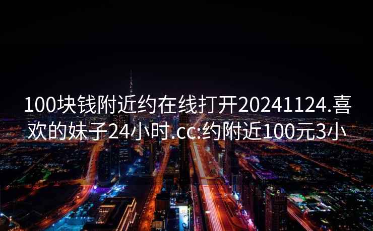 100块钱附近约在线打开20241124.喜欢的妹子24小时.cc:约附近100元3小