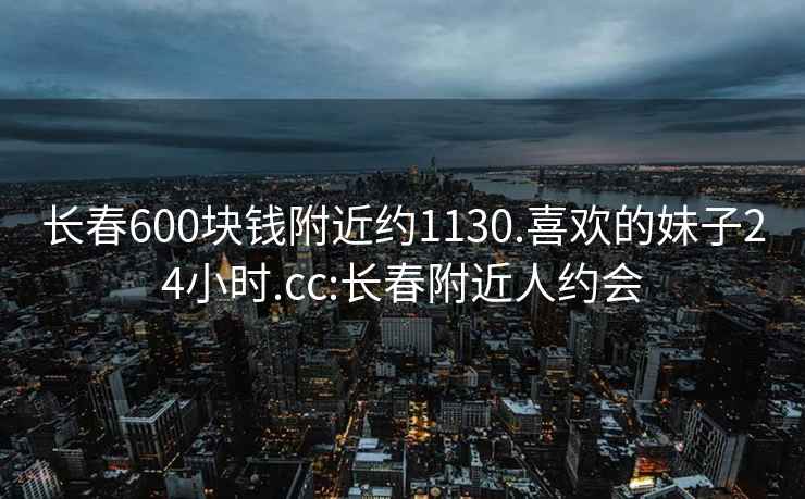 长春600块钱附近约1130.喜欢的妹子24小时.cc:长春附近人约会