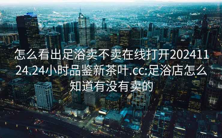 怎么看出足浴卖不卖在线打开20241124.24小时品鉴新茶叶.cc:足浴店怎么知道有没有卖的