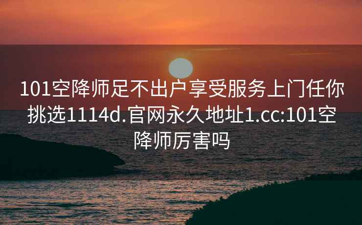 101空降师足不出户享受服务上门任你挑选1114d.官网永久地址1.cc:101空降师厉害吗