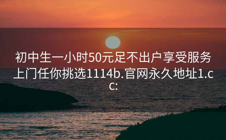 初中生一小时50元足不出户享受服务上门任你挑选1114b.官网永久地址1.cc: