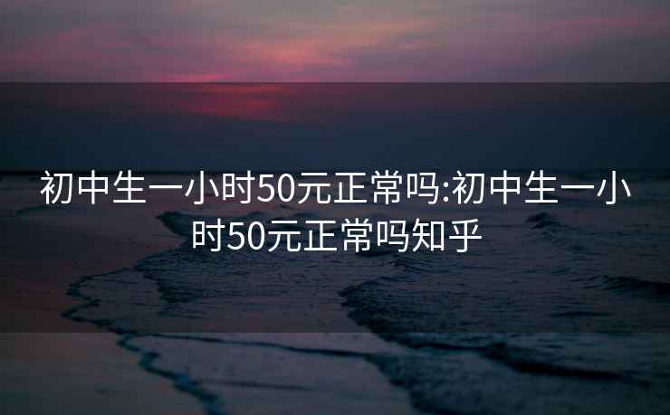 初中生一小时50元正常吗:初中生一小时50元正常吗知乎