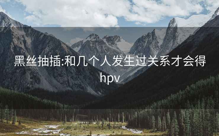 黑丝抽插:和几个人发生过关系才会得hpv