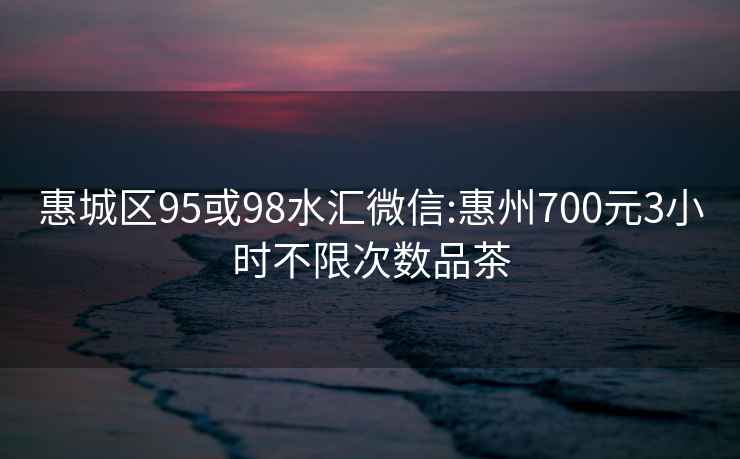 惠城区95或98水汇微信:惠州700元3小时不限次数品茶