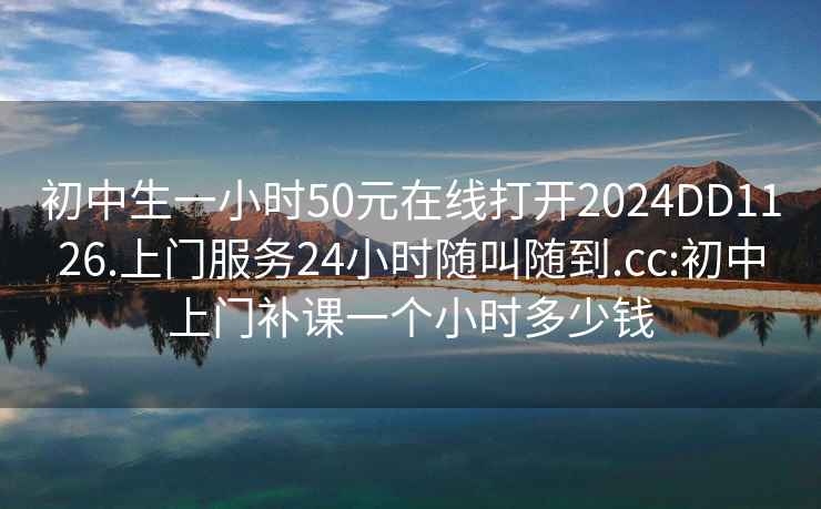 初中生一小时50元在线打开2024DD1126.上门服务24小时随叫随到.cc:初中上门补课一个小时多少钱