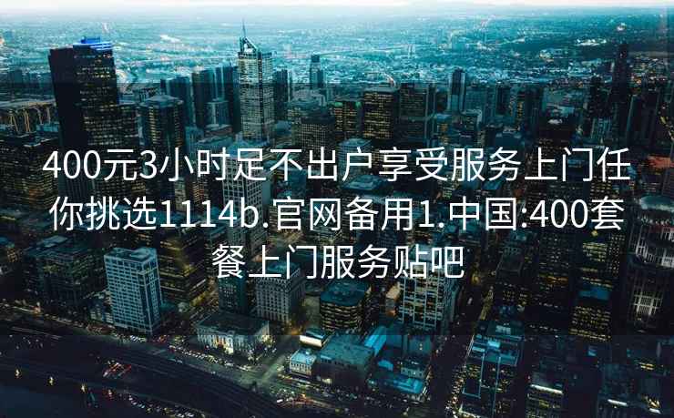 400元3小时足不出户享受服务上门任你挑选1114b.官网备用1.中国:400套餐上门服务贴吧